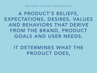 A PRODUCT’S BELIEFS,
EXPECTATIONS, DESIRES, VALUES
AND BEHAVIORS THAT DERIVE
FROM THE BRAND, PRODUCT
GOALS AND USER NEEDS.

IT DETERMINES WHAT THE
PRODUCT DOES,
BUT ALSO HOW OTHERS RESPOND
TO AND REMEMBER IT.
D E F I N I N G P R O D U C T P E R S O N A L I T Y 
 