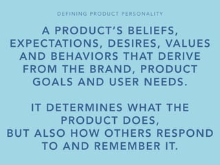 A PRODUCT’S BELIEFS,
EXPECTATIONS, DESIRES, VALUES
AND BEHAVIORS THAT DERIVE
FROM THE BRAND, PRODUCT
GOALS AND USER NEEDS.

IT DETERMINES WHAT THE
PRODUCT DOES,
BUT ALSO HOW OTHERS RESPOND
TO AND REMEMBER IT.
D E F I N I N G P R O D U C T P E R S O N A L I T Y 
 
