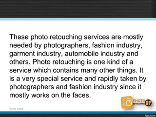 These photo retouching services are mostly
needed by photographers, fashion industry,
garment industry, automobile industry and
others. Photo retouching is one kind of a
service which contains many other things. It
is a very special service and rapidly taken by
photographers and fashion industry since it
mostly works on the faces.
29.03.2020
 