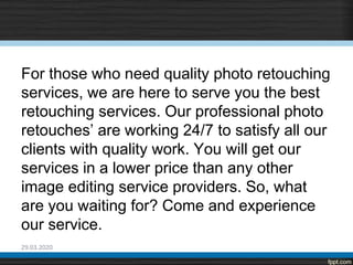 For those who need quality photo retouching
services, we are here to serve you the best
retouching services. Our professional photo
retouches’ are working 24/7 to satisfy all our
clients with quality work. You will get our
services in a lower price than any other
image editing service providers. So, what
are you waiting for? Come and experience
our service.
29.03.2020
 