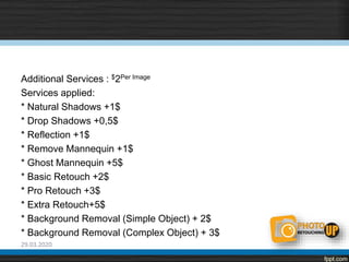 Additional Services : $2Per Image
Services applied:
* Natural Shadows +1$
* Drop Shadows +0,5$
* Reflection +1$
* Remove Mannequin +1$
* Ghost Mannequin +5$
* Basic Retouch +2$
* Pro Retouch +3$
* Extra Retouch+5$
* Background Removal (Simple Object) + 2$
* Background Removal (Complex Object) + 3$
29.03.2020
 