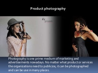 Product photography
Photography is one prime medium of marketing and
advertisements nowadays. No matter what product or services
the organizations need to publicize, it can be photographed
and can be use in many places.
 