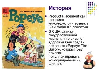 История Product Placement как феномен киноиндустрии возник в 30-х годах ХХ столетия. В США рамках государственной кампании по охране здоровья был создан персонаж «Popeye The Sailor», который был призван популяризировать консервированный шпинат. 