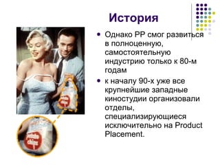 История Однако  PP  смог развиться в полноценную, самостоятельную индустрию только к 80-м годам  к началу 90-х уже все крупнейшие западные киностудии организовали отделы, специализирующиеся исключительно на Product Placement.  