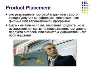Product Placement это размещение торговой марки или самого товара/услуги в кинофильме, телевизионном фильме или телевизионной программе. Цель  -  не только показ, описании продукта, но и ассоциативная связь на подсознательном уровне продукта с героем или сюжетом художественного произведения 