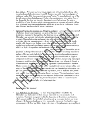    Low Clutter: - A frequent and ever-increasing problem in traditional advertising is the
    overabundance of advertisements which fill the airwaves, cable channels and pages of
    traditional media. This phenomenon is known as "clutter." A lack of clutter is one of the
    key advantages of product placement. Product placement does not interrupt the flow of
    the film and is therefore less obtrusive than other forms of advertising. The artistic
    sensibilities of most directors and their concerns about over commercializing their films
    help to keep the total amount of placement within any given film to a minimum. Hence,
    most films are not cluttered with product placement.

   Optimum Viewing Environment and A Captive Audience: - Although the extensive reach
    of a feature film product placement is a result of the many and ever-increasing
    distribution channels for feature films, the theatrical movie-going experience offers both
    filmmakers and corporate marketers the ultimate opportunity to expose their respective
    products. The resolution, size, and aspect ratio achieved through motion picture
    projection allow the images to convey a depth, brilliance, and power which is simply
    unachievable through even the best picture tube or projection technology. Such high
    quality image and sound reproduction systems offer corporate marketers an environment
    which can depict their products and services in the best possible light.
                                                      Another advantage of feature film product
    placement is ability of this medium to deliver a captive and more accurately measurable
    audience. Movies, particularly in the theater, grab the attention of an audience more so
    than most other forms of entertainment. TV and radio are frequently used as a type of
    companion or ambiance which are left on while other activities, like cooking, cleaning or
    homework, are taking place. The movie-viewing experience, even at home, is thought as
    of more an event, which is thus better able to capture the viewer or audience's attention.
    The investment of additional time and money required to view a movie in any of the early
    stages of distribution prior to broadcast television, such as theatrical, premium cable, pay-
    per-view, or videotape require an additional expenditure, such as the ticket price, rental
    cost, pay per view fee, or premium cable channel surcharge. This translates into a higher
    value being placed on the activity and thus a greater likelihood the consumer will watch
    the entire film and be exposed to the placement contained within it. This increases the
    exposure of brand and this helps in its better marketing.



    Benefits to Film-makers:

   Cost Reduction and Revenues: - The most frequent quantitative benefit for the
    filmmakers and studios derived from product placement involves associated cost-
    reductions. These cost-savings are realized in the props, set decorations, and locations
    which are provided for free and which ultimately end up on-screen. Airlines and hotels
    often provide free or reduced rate services in return for placement. Food and beverages
    companies provide food and drinks for crew in return of their placement. As everything is
 