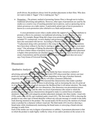 profit driven, the producers always look for product placements in their films. Who does
       not want to make it „bigger‟ if he is making just „big‟?

      Promotion: - The primary method of promoting feature films is through movie trailers,
       traditional advertising and publicity. However, other types of promotions are used by the
       studios as a creative way of reaching potential movie patrons, such as sponsoring movie
       tickets giveaways on a radio station. A particularly potent type of movie promotion is
       known as a cross-promotion (also referred to as a back-end promotion).

           A cross-promotion occurs when a studio enlists the support of a corporate marketer to
       promote a film to its customers via traditional advertising, in-store displays or other
       means. For example, Burger King did a large cross-promotion for "Batman" which
       included TV commercials, in-store displays and giveaways. In the past McDonalds has
       been also associated with movies. According to Musette Buckley of Warner Bros,
       "A placement along with a promotion is like icing on the cake. In the past, promotions
       have been done without it, but they're starting to realize that with it, it makes even more
       sense." One advantage of linking the placement to the promotion is that the placement
       will have a better chance of properly occurring. "The success rate for product placement
       is higher when promotions are attached, because filmmakers are more involved in and
       aware of promotions and the potential ramifications if the placement does not occur,"
       says Tony Grana of Universal Studios.


Discussion:-

Qualitative Analysis:-
                         Product placement in the media has been viewed as a hybrid of
advertising and publicity. However, Gupta and Gold (1997) discovered that viewers can react
positively and negatively to product placements depending on the type of product featured,
suggesting that positive or negative publicity will affect consumers differently.
                    Gupta and Lord (1998) reasoned that characteristics that render a product
placement prominent are similar to those in advertising, such as increasing the size of a print ad
or of an image within an ad, which increases the likelihood that it will attract attention. The study
categorized product placement into two dimensions. One dimension was presentation (senses
activated by the stimulus), and the other was level of prominence (the extent to which the
product placement possesses characteristics designed to make it a central focus of audience
attention). Gupta and Lord categorize product placement strategies into three modes: visual only
(VIS); audio only (AUD); and combined audio-visual (AV). The first mode (VIS) is showing the
product or any other type of brand identifier without any relevant message or sounds in the audio
track drawing attention to the product. The second mode (AUD) involves the mention of a brand
name or product by a character without visual aid. The third mode (AV) involves showing a
brand name while simultaneously mentioning the brand name or conveying a brand-relevant
message in audio form.
Each of the modes can vary in degree of prominence or subtlety. A prominent placement is that
in which the product is made highly visible by virtue of size and/or position on the screen or its
 