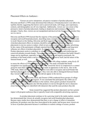 Placement Effects on Audience:-

              Viewers are active interpreters, not passive receptors of product placement.
DeLorme and Reid‟s (1999) study determined that influence of brand placement is not able to be
typified, thereby suggesting that factors such as perceived needs, self-image, past experiences,
contests, and demographics are all very important. Additionally, viewers are very aware of the
persuasive intent of product placement, leading to skepticism and resistance of persuasive
attempts. Clearly, then, viewers are not manipulated and deceived into buying every product they
see in a movie.

DeLorme and Reid (1999) learned that the majority of the participants in the study were able to
recognize and recall brand placements, describing many examples and experiences without aids
to recall. Based on this finding, DeLorme and Reid suggested that the potential long-term nature
of product placement effects on memory should be acknowledged. Memory of product
placements in movies seems to endure, which in turn can act as long-term reminder advertising.
In fact, many of the participants willingly reported that brand name recognition and long-term
influence are effects of product placement. As attitudes toward brands develop over time,
Product placement seems to contribute in valuable ways to strengthening and reinforcing pre-
conceived attitudes towards brands. Through product placement, associations that build a brand‟s
image can be significant, especially in the context of positive and negative portrayals, the
treatment of the brand within a movie, the significance of the movie itself, and the nature of the
featured brand, as well.
                          Babin and Carder (1996) sampled 108 college students, using Rocky III
to assess the effects of 39 brands placed in the movie. The study concluded that brand
recognition was significantly greater for those who viewed the movie in comparison to a control
group for more than 25% of the 39 brands that made an appearance in the movie. Also in the
1996 study, Babin and Carder found that viewers were able to recognize and recall brands that
had been placed in the movies they viewed. They were also able to distinguish between brands
they viewed in the movies and brands that did not appear in the movies.

                        DeLorme, Reid, and Zimmer (1994) conducted focus groups of college
students who were frequent moviegoers. It was concluded that participants like subtle use of
brands in movies because it contributes to the realism, where generic products lessened the
artistic values. The participants also felt that products in movies brought the movie characters
closer because the viewers identified with characters that used the same products they did.

                        Some research has suggested that product placement can have greater
impact with program audiences than is typically found with comparable advertising exposures.

             As product placement continues to be a growing trend in the media market, research
has demonstrated that viewers do actually recognize and recall brand/product placement.
Because many studies have demonstrated that there is not a change in affect or immediate
preference for products once they have been placed in the media, and because most viewers are
in favor of product placement because it contributes to realistic settings of scenes, product
 