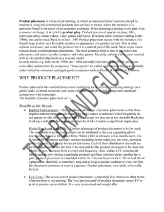 Product placement is a type of advertising, in which promotional advertisements placed by
marketers using real commercial products and services in media, where the presence of a
particular brand is the result of an economic exchange. When featuring a product is not part of an
economic exchange, it is called a product plug. Product placement appears in plays, film,
television series, music videos, video games and books. It became more common starting in the
1980s, but can be traced back to at least 1949. Product placement occurs with the inclusion of a
brand's logo in shot, or a favorable mention or appearance of a product in shot. This is done
without disclosure, and under the premise that it is a natural part of the work. Most major movie
releases today contain product placements. The most common form is movie and television
placements and more recently computer and video games. Recently, websites have experimented
with in-site product placement as a revenue model.
In early media, e.g. radio in the 1930s and 1940s and early television in the 1950s, programs
were often underwritten by companies. "Soap operas" are called such because they were initially
underwritten by consumer packaged goods companies such as Procter & Gamble or Unilever.

WHY PRODUCT PLACEMENT?

Product placement has evolved from a novel marketing tactic to a key marketing strategy on a
global scale, as brand marketers seek more effective methods to make important emotional
connections with consumers.
The benefits of product placement are :-

Benefits to the Brand:-
      Implied Endorsements: - One significant advantage of product placements is that these
       implied endorsements are often made by major actors or actresses which frequently do
       not appear in television commercials. For although we may never see Amitabh Bachchan
       drinking a soft drink but in a movie when he drinks it makes a significant impression.

       Global Reach and Long Life: - Another advantage of product placement is its far reach.
       The vast reach of product placement can be attributed to the ever expanding global
       distribution channels for feature films. When a film is released, a few months later, it is
       followed by numerous ancillary markets including home video, pay per view, premium
       cable channels, and finally broadcast television. Each of these distribution channels are
       further opportunities for the film to be seen and for the product placement to be observed
       which, in turn, increases both its reach and frequency. Also, unlike a TV commercial
       which appears only during a particular program and then vanishes unless another fee is
       paid, product placement is embedded within the film and travels with it. The actual life of
       a placement, therefore, is extremely long and as long as people continue to view the film,
       the placement continues to receive exposure. Product placement, as a result, is basically
       forever.

      Low Cost: - The actual cost of product placement is extremely low relative to other forms
       of promotions or advertising. The 'cost per thousand' of product placement versus TV or
       print is pennies versus dollars. It is very economical and sought after.
 