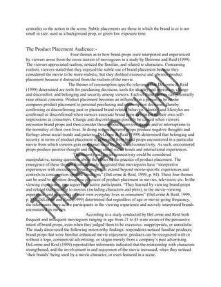 centrality to the action in the scene. Subtle placements are those in which the brand is or is not
small in size, used as a background prop, or given low exposure time.


The Product Placement Audience:-
                           Four themes as to how brand props were interpreted and experienced
by viewers arose from the cross-section of moviegoers in a study by Delorme and Reid (1999).
The viewers appreciated realism, noticed the familiar, and related to characters. Concerning
realism, viewers stated that they enjoyed the subtle use of brand placement because they
considered the movie to be more realistic, but they disliked excessive and obvious product
placement because it distracted from the realism of the movie.
                          The themes of consumption-specific relevance that DeLorme & Reid
(1999) determined are tools for purchasing decisions, tools for identity and aspiration, change
and discomfort, and belonging and security among viewers. Each of these themes can potentially
raise ethical concerns. Product placement becomes an influence on a person as he or she
compares product placement to personal purchasing and consumption decisions, thereby
confirming or disconfirming past or planned brand-related behavior. Identity and lifestyles are
confirmed or disconfirmed when viewers associate brand pops in relation to their own self-
impressions as consumers. Change and discomfort can possibly be caused when viewers
encounter brand props and then consider those products/services threats and/or interruptions to
the normalcy of their own lives. In doing so, encountered props produce negative thoughts and
feelings about social trends and patterns. DeLorme & Reid (1999) determined that belonging and
security in terms of product placement is generated from brand props encountered in a particular
movie from which viewers gain emotional security and social connectivity. As such, encountered
props produce positive thought and feelings about social bonds and interactional experiences.
                             The security and social connectivity could be considered
manipulative, raising questions about the ethics of the practice of product placement. The
emergence of these themes from the study suggested that moviegoers have “interpretive
experiences with encountered brand props that extend beyond movie-specific experiences and
contexts to consumption-specific situations” (DeLorme & Reid, 1999, p. 84). These four themes
can be used to question deceptive practices of product placement in movies, television, etc. In the
viewing experience, moviegoers are active participants. “They learned by viewing brand props
and related that learning to movies (including characters and plots), to the movie-viewing
experience, and to aspects of their own everyday lives as consumers” (DeLorme & Reid, 1999,
p. 85). DeLorme and Reid (1999) determined that regardless of age or movie-going frequency,
the informants were active participants in the viewing experience and actively interpreted brands
encountered in movies.
                                    According to a study conducted by DeLorme and Reid both
frequent and infrequent moviegoers ranging in age from 21 to 45 were aware of the persuasive
intent of brand props, even when they judged them to be excessive, inappropriate, or unrealistic.
The study discovered the following noteworthy findings: respondents noticed familiar products;
brand props that were familiar enhanced movie enjoyment; products can be recognized with or
without a logo, commercial advertising, or slogan merely from a company‟s past advertising.
DeLorme and Reid (1999) reported that informants indicated that the relationship with characters
strengthened, and the involvement in and enjoyment of the movie increased, when they noticed
„their brands‟ being used by a movie character, or even featured in a scene.
 