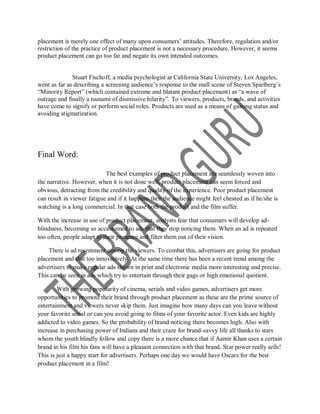 placement is merely one effect of many upon consumers‟ attitudes. Therefore, regulation and/or
restriction of the practice of product placement is not a necessary procedure. However, it seems
product placement can go too far and negate its own intended outcomes.


              Stuart Fischoff, a media psychologist at California State University, Los Angeles,
went as far as describing a screening audience‟s response to the mall scene of Steven Spielberg‟s
“Minority Report” (which contained extreme and blatant product placement) as “a wave of
outrage and finally a tsunami of dismissive hilarity”. To viewers, products, brands, and activities
have come to signify or perform social roles. Products are used as a means of gaining status and
avoiding stigmatization.




Final Word:

                            The best examples of product placement are seamlessly woven into
the narrative. However, when it is not done well, product placement can seem forced and
obvious, detracting from the credibility and quality of the experience. Poor product placement
can result in viewer fatigue and if it happens then the audience might feel cheated as if he/she is
watching is a long commercial. In that case both the product and the film suffer.

With the increase in use of product placement, analysts fear that consumers will develop ad-
blindness, becoming so accustomed to ads that they stop noticing them. When an ad is repeated
too often, people adapt to their presence and filter them out of their vision.

    There is ad resentment among the viewers. To combat this, advertisers are going for product
placement and that too innovatively. At the same time there has been a recent trend among the
advertisers to make regular ads shown in print and electronic media more interesting and precise.
This can be seen in ads which try to entertain through their gags or high emotional quotient.

        With growing popularity of cinema, serials and video games, advertisers get more
opportunities to promote their brand through product placement as these are the prime source of
entertainment and viewers never skip them. Just imagine how many days can you leave without
your favorite serial or can you avoid going to films of your favorite actor. Even kids are highly
addicted to video games. So the probability of brand noticing there becomes high. Also with
increase in purchasing power of Indians and their craze for brand-savvy life all thanks to stars
whom the youth blindly follow and copy there is a more chance that if Aamir Khan uses a certain
brand in his film his fans will have a pleasant connection with that brand. Star power really sells!
This is just a happy start for advertisers. Perhaps one day we would have Oscars for the best
product placement in a film!
 