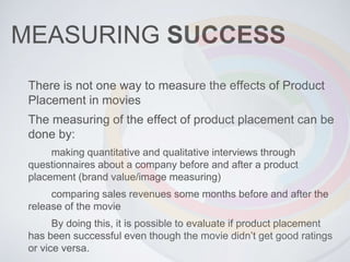 MEASURING SUCCESS
There is not one way to measure the effects of Product
Placement in movies
The measuring of the effect of product placement can be
done by:
making quantitative and qualitative interviews through
questionnaires about a company before and after a product
placement (brand value/image measuring)
comparing sales revenues some months before and after the
release of the movie
By doing this, it is possible to evaluate if product placement
has been successful even though the movie didn’t get good ratings
or vice versa.
 