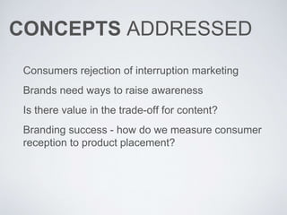 CONCEPTS ADDRESSED
Consumers rejection of interruption marketing
Brands need ways to raise awareness
Is there value in the trade-off for content?
Branding success - how do we measure consumer
reception to product placement?
 