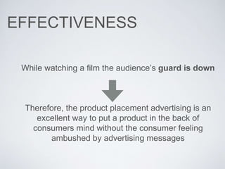 EFFECTIVENESS
While watching a film the audience’s guard is down
Therefore, the product placement advertising is an
excellent way to put a product in the back of
consumers mind without the consumer feeling
ambushed by advertising messages
 