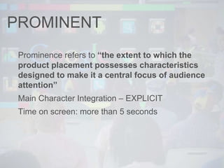 PROMINENT
Prominence refers to “the extent to which the
product placement possesses characteristics
designed to make it a central focus of audience
attention”
Main Character Integration – EXPLICIT
Time on screen: more than 5 seconds
 