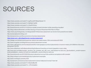 SOURCES
https://www.youtube.com/watch?v=gpRzusd9Yi8&spfreload=10
https://www.youtube.com/watch?v=MeRghYqi090
https://www.youtube.com/watch?v=3HpIZrOH4zc
http://brandchannel.com/2012/12/20/how-skyfall-screwed-heineken-while-rewarding-macallan/
http://blog.hollywoodbranded.com/Not-Having-a-Product-Placement-ROI-Plan-In-Place
https://www.psychologytoday.com/blog/sold/201303/product-placement-can-be-lot-more-powerful-we-realize
http://productplacementblog.com
http://priceonomics.com/the-economics-of-product-placements/
https://prezi.com/_xjthindtqgd/trends-in-product-placement/
http://adage.com/article/news/superman-reboot-man-steel-snares-160m-promotions/241822/
http://www.hongkiat.com/blog/obvious-product-placement-movies/
http://www.rollingstone.com/movies/pictures/the-most-egregious-product-placements-in-movie-tv-history-20130604/e-t-the-extra-
terrestrial-0736105
http://www.slideshare.net/hollywoodbranding/hollywood-branding-roi-brand-integration-music-video
http://www.ted.com/talks/morgan_spurlock_the_greatest_ted_talk_ever_sold?awesm=on.ted.com_Spurlock&utm_content=awesm-
bookmarklet&utm_medium=on.ted.com-static&utm_source=direct-on.ted.com
http://brandchannel.com/2015/02/22/product-placement-survey-finds-audience-acceptance-with-caveats/
http://blog.hubspot.com/marketing/product-placement-examples
http://www.monkeyjct.com/why.html
http://screenrant.com/worst-product-placement-scenes-hollywood-movies/?view=all
https://www.youtube.com/watch?v=k8wAUlBz248
https://www.youtube.com/watch?v=_3FLKuQa62c
 