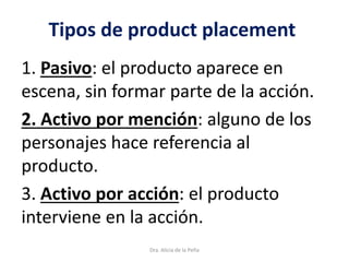 Tipos de product placement
1. Pasivo: el producto aparece en
escena, sin formar parte de la acción.
2. Activo por mención: alguno de los
personajes hace referencia al
producto.
3. Activo por acción: el producto
interviene en la acción.
Dra. Alicia de la Peña
 