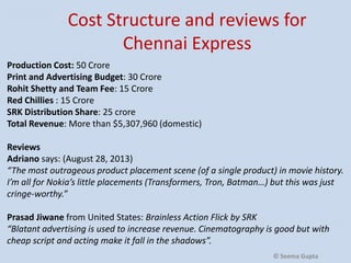 Cost Structure and reviews for
Chennai Express
Production Cost: 50 Crore
Print and Advertising Budget: 30 Crore
Rohit Shetty and Team Fee: 15 Crore
Red Chillies : 15 Crore
SRK Distribution Share: 25 crore
Total Revenue: More than $5,307,960 (domestic)
Reviews
Adriano says: (August 28, 2013)
“The most outrageous product placement scene (of a single product) in movie history.
I’m all for Nokia’s little placements (Transformers, Tron, Batman…) but this was just
cringe-worthy.”
Prasad Jiwane from United States: Brainless Action Flick by SRK
“Blatant advertising is used to increase revenue. Cinematography is good but with
cheap script and acting make it fall in the shadows”.
© Seema Gupta

 