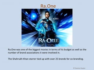 Ra.One

Ra.One was one of the biggest movies in terms of its budget as well as the
number of brand associations it were involved in.
The Shahrukh Khan starrer tied up with over 25 brands for co-branding.

© Seema Gupta

 