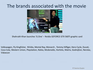 The brands associated with the movie

Shahrukh Khan launches 'G.One' – Nvidia GEFORCE GTX 560Ti graphic card

Volkswagen, Fly Kingfisher, NVidia, Mental Ray, Monarch , Tommy Hilfiger, Hero Cycle, Ducati,
Coca Cola, Western Union, Playstation, Nokia, Mcdonalds, Horlicks, Matrix, GodrejEon, Nerolac,
Vidoecon

© Seema Gupta

 