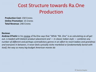 Cost Structure towards Ra.One
Production
Production Cost: 150 Crores
Online Promotion: 15 Crores
Total Revenue: 240 Crores

Reviews
Andrew O'hehir in his review of Ra.One says that “While “RA. One” is as calculating as all get
out, is loaded with blatant product placement and — in classic Indian style — combines any
number of different and perhaps contradictory genres in an effort to reach babies and grandmas
and everyone in between, it never feels cynically niche-marketed or fundamentally bored with
itself, the way so many big-budget American movies do

© Seema Gupta

 