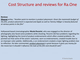Cost Structure and reviews for
Ra.One
Reviews
Dheeraj writes, “Another point to mention is product placement. Given the mammoth budget of
the film, product placement is expected and Apple as well as Tommy Hilfiger is heavily featured
at various points in the film”

Hollywood-based cinematographer Nicola Pecorini, who was engaged as the director of
photography also faced some problems while shooting. Pecorini did face problems regarding the
lighting, highlighting the trend of product endorsements which often created problems. He
pointed out that some of the actors' costumes, worn as endorsements, created trouble due to
an improper color palette. Additionally, a car endorsement created a major lighting problem due
to reflection. He later commented, product placement is great because it gives you money for
the movie but it shouldn’t influence the look of the film and should fit well."

© Seema Gupta

 