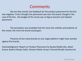 Comments
We see that overall, the feedback for the product placement for Ra.One
was negative. Critics thought the placement was over the board, though in the
case of Ra.One , the budget of the movie was so big to warrant such blatant
placement.

The perception was probably that the more the visibility and publicity of
the movie, the more the brand would gain.

Presence of too many brands on one single platform might have worked
against the brands.
Acknowledgment: Report on Product Placement by Ravela Madhurika, Akash
Kumar, Rashmi Ranjan Sethi, Tanveer Mohd. Ansari, Pramod Eknath Avacharmal

© Seema Gupta

 