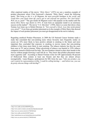 After empirical studies of the movie “Dirty Harry” (1971) we saw a tasteless example of
product placement where Clint Eastwood´s character “Dirty Harry” stated the following
quote: “But being as this is a 44 Magnum, the most powerful handgun in the world, and
would blow your head clean off, you've got to ask yourself one question: Do I feel lucky?
Well, do ya, punk?1”The gun model 44 Magnum wasn’t that popular on the market until the
movie Dirty Harry was shown in 1971. It went from an unpopular model to an enormous
success on the market23. The movie “U.S. Marshals” (1998), there is a scene that shows when
Tommy Lee Jones say to Robert Downey Jr: ''Get yourself a Glock. Lose that nickel-plated
sissy pistol4.'' Even Guns get product placement as in the example of Dirty Harry that showed
the impact of such product placement you must get disappointed at the movie industry.


Regarding unethical Product Placement, in 2008 the US National Cancer Institute made a
study that concluded that non-smoking teens whose favourite stars frequently smoke on
screen are 16% more likely to have positive attitude to smoking in the future and more
important they concluded that exposure to smoking in movies means that non-smoking
children is four times more likely to start smoking. The tobacco industry has thru the years
been seen in TV and at cinemas. When advertising of tobacco was banned in 1970, tobacco
companies turned to Hollywood for help. The moviemakers started to place their brands in the
movies without people knowing it and still do so. They know that product placement means
more cigarettes sold5. According to Daniel Fierman writer for EW approximately 60 percent
of Hollywood films contain at least one firearm and that they are almost always
recongnizable. Laura Burgess, spokesperson for SIG Arms Inc says: "Like any product, you
can't control its representation in film. I could be selling ketchup — and believe me, you can
do pretty obscene things with ketchup6."




1 http://www.imdb.com/title/tt0066999/quotes
2 http://www.creative-wisdom.com/education/hps/placement.pdf
3 http://www.ew.com/ew/article/0,,273609,00.html
4 http://www.imdb.com/title/tt0120873/quotes
5 http://smokefreemovies.ucsf.edu/problems/moviessell.html
6 http://www.ew.com/ew/article/0,,273609,00.html
 
