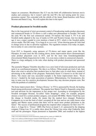 impact on consumers. Blockbusters like E.T was the birth off collaboration between movie
studios and commerce, but it weren’t until the mid 90´s the real turning point for cross-
promotion started. This coincided with the rebirth of the James Bond-franchise with Pierce
Brosnan and Daniel Craig. We will explain this later in the report1.


Product placement in Swedish media
Due to the long period of strict government control of broadcasting media product placement
and commercial breaks in TV-shows is still a rather new phenomenon in Sweden. Not until
the early 90´s the first real commercial started. TV-stations like Kanal 5, TV 4 etc and
Swedish media adapted to the way of media in USA and Western Europe. Just two decades
ago it was a major scandal to even mention a brand in SVT, which is the Swedish public
service media. The ESC-song “Fyra bugg & en coca-cola” (Four chewing gums & Coke) had
to change lyrics to due to advertise regulation. The regulation remains even today on paper,
but in reality it´s not a strict law anymore.

Even SVT is frequently using sponsors of TV-shows and major sports event like the
Olympics. In some cases the like cooking shows, home improvement shows (Sommartorpet)
some product placement even in SVT, and for the most time Granskningnämnden
(Govermental Media Inspection) let it slide. It is even more evident in commercial channels.
There is a large ambiguity in the rules when dealing with product placement and sponsored
programs.

The journalist Magnus Västerbro describes it as a new kind of television production and look
upon it as a prefinanced program. The idea is as follows: When people get tired of ads, then
those who want to advertise their products have to find other ways to reach them, instead of
advertising in the middle of the programs. Particularly Kanal 5 is known to air this kind of
shows. The classic and very successful example is the home improvement show; “Room
Service”, funded by the trade association of painters; Målarmästarna. For broadcasters, this
may in some way be a positive development, because they may decrease program costs. But
while the problem of credibility2.

The home improvement show “Äntligen Hemma” in TV4 is sponsored by Dewalt, the leading
brand among professional craftsmen. The popular host Martin Timell is frequently using their
tool and advocate for the importance to buy proper tool. According to investigation by the
Swedish newspaper Resumé, So-called "name droppings", when, for example, program
stresses a need for a certain product category, cost around 200 000kr. Martin Timell has seen
the change in Swedish media. He means that the marked have changed. Production
Companies try to test the limit of what’s accepted all the time and no one really knows what
applies and Martin seems certain that there will be much more product placement in the
future3. The success of prefinanced program has inspired other companies for their own TV-
show´s. A huge hit is “Färjan” 2008 (The Ferry) on kanal 5, it’s sponsored by the shipping
company Viking Line. It’s a reality show about the Viking Line cruise ship Cinderella, their
staff and the passengers. Färjan premiered in September 2008, and resulted in the highest

1 http://www.hollywoodreporter.com/hr/search/article_display.jsp?vnu_content_id=1000901394
2 http://www.ordfront.se/Ordfrontmagasin/Artiklar%202007/Reklamen07_08_07.aspx
3 http://www.resume.se/nyheter/2007/02/19/produktionsbolagens-hemlig/index.xml
 
