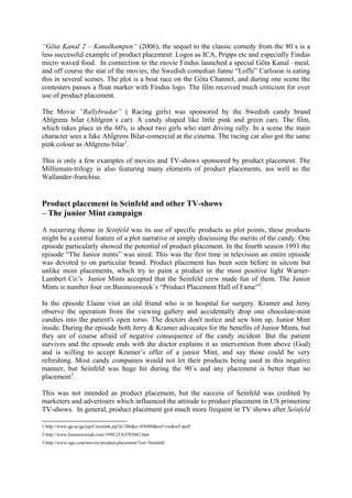 “Göta Kanal 2 – Kanalkampen” (2006), the sequel to the classic comedy from the 80´s is a
less successful example of product placement. Logos as ICA, Pripps etc and especially Findus
micro waved food. In connection to the movie Findus launched a special Göta Kanal –meal,
and off course the star of the movies; the Swedish comedian Janne “Loffe” Carlsson is eating
this in several scenes. The plot is a boat race on the Göta Channel, and during one scene the
contesters passes a float marker with Findus logo. The film received much criticism for over
use of product placement.

The Movie “Rallybrudar” ( Racing girls) was sponsored by the Swedish candy brand
Ahlgrens bilar (Ahlgren´s car). A candy shaped like little pink and green cars. The film,
which takes place in the 60's, is about two girls who start driving rally. In a scene the main
character sees a fake Ahlgrens Bilar-comercial at the cinema. The racing car also got the same
pink colour as Ahlgrens bilar1.

This is only a few examples of movies and TV-shows sponsored by product placement. The
Millienum-trilogy is also featuring many elements of product placements, ass well as the
Wallander-franchise.


Product placement in Seinfeld and other TV-shows
– The junior Mint campaign
A recurring theme in Seinfeld was its use of specific products as plot points, these products
might be a central feature of a plot narrative or simply discussing the merits of the candy. One
episode particularly showed the potential of product placement. In the fourth season 1993 the
episode “The Junior mints” was aired. This was the first time in television an entire episode
was devoted to on particular brand. Product placement has been seen before in sitcom but
unlike most placements, which try to paint a product in the most positive light Warner-
Lambert Co.'s Junior Mints accepted that the Seinfeld crew made fun of them. The Junior
Mints is number four on Businessweek´s “Product Placement Hall of Fame”2.

In the episode Elaine visit an old friend who is in hospital for surgery. Kramer and Jerry
observe the operation from the viewing gallery and accidentally drop one chocolate-mint
candies into the patient's open torso. The doctors don't notice and sew him up, Junior Mint
inside. During the episode both Jerry & Kramer advocates for the benefits of Junior Mints, but
they are of course afraid of negative consequence of the candy incident. But the patient
survives and the episode ends with the doctor explains it as intervention from above (God)
and is willing to accept Kramer’s offer of a junior Mint, and say those could be very
refreshing. Most candy companies would not let their products being used in this negative
manner, but Seinfeld was huge hit during the 90´s and any placement is better than no
placement3.

This was not intended as product placement, but the success of Seinfeld was credited by
marketers and advertisers which influenced the attitude to product placement in US primetime
TV-shows. In general, product placement got much more frequent in TV shows after Seinfeld

1 http://www.gp.se/gp/jsp/Crosslink.jsp?d=286&a=450480&ref=rss&ref=puff
2 http://www.businessweek.com/1998/25/b3583062.htm
3 http://www.ugo.com/movies/product-placement/?cur=Seinfeld
 