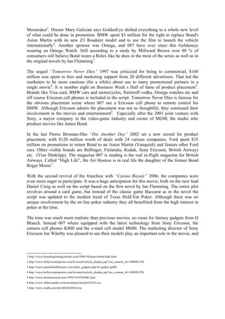 Moonraker1. Doctor Mary Galician says GoldenEye shifted everything to a whole new level
of what could be done in promotion. BMW spent $3 million for the right to replace Bond's
Aston Martin with its new Z3 Roadster model and to use the film to launch the vehicle
internationally2. Another sponsor was Omega, and 007 have ever since this Goldeneye
wearing an Omega Watch. Still according to a study by Millward Brown over 80 % of
consumers still believe Bond wears a Rolex like he does in the most of the series as well as in
the original novels by Ian Flemming3.

The sequel “Tomorrow Never Dies” 1997 was criticized for being to commercial, $160
million was spent in fees and marketing support from 20 different advertisers. That led the
marketers to be more cautious (for a while) about use to many promotional partners in a
single movie4. It is number eight on Business Week´s Hall of fame of product placement5.
Brands like Visa card, BMW cars and motorcycles, Smirnoff vodka, Omega watches etc and
off course Ericsson cell phones is included in the script. Tomorrow Never Dies is famous for
the obvious placement scene where 007 use a Ericsson cell phone to remote control his
BMW. Although Ericsson admits the placement was not as thoughtful, they continued their
involvement in the movies and entertainment6. Especially after the 2001 joint venture with
Sony, a mayor company in the video-game industry and owner of MGM; the studio who
produce movies like James Bond.

In the last Pierce Brosnan-film “Die Another Day” 2002 set a new record for product
placement, with $120 million worth of deals with 24 various companies. Ford spent $35
million on promotions to return Bond to an Aston Martin (Vanquish) and feature other Ford
cars. Other visible brands are Bollinger, Finlandia, Kodak, Sony Ericsson, British Airways
etc. (Visa filmklipp). The magazine 007 is reading is the real in-flight magazine for British
Airways. Called “High Life”, the Air Hostess is in real life the daughter of the former Bond
Roger Moore7.

With the second revival of the franchise with “Casino Royale” 2006, the companies were
even more eager to participate. It was a huge anticipation for this movie, both on the new lead
Daniel Craig as well on the script based on the first novel by Ian Flemming. The entire plot
revolves around a card game, but instead of the classic game Baccarat as in the novel the
script was updated to the modern trend of Texas Hold´Em Poker. Although there was no
unique involvement by the on line poker industry they all benefitted from the high interest in
poker at the time.

The tone was much more realistic than previous movies, no room for fantasy gadgets from Q
Branch. Instead 007 where equipped with the latest technology from Sony Ericsson, the
camera cell phones K800 and the e-mail cell model M600. The marketing director of Sony
Ericsson Jan Wäreby was pleased to see their models play an important role in the movie, and



1 http://www.brandingstrategyinsider.com/2008/10/james-bond-shak.html
2 http://www.hollywoodreporter.com/hr/search/article_display.jsp?vnu_content_id=1000901394
3 http://www.jamesbondlifestyle.com/index_gadgets.php?m=ga&g=ga001
4 http://www.hollywoodreporter.com/hr/search/article_display.jsp?vnu_content_id=1000901394
5 http://www.businessweek.com/1998/25/b3583062.htm
6 http://www.affarsvarlden.se/hem/nyheter/article243433.ece
7 http://www.imdb.com/title/tt0246460/trivia
 
