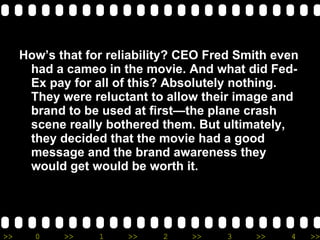 How’s that for reliability? CEO Fred Smith even had a cameo in the movie. And what did Fed-Ex pay for all of this? Absolutely nothing. They were reluctant to allow their image and brand to be used at first—the plane crash scene really bothered them. But ultimately, they decided that the movie had a good message and the brand awareness they would get would be worth it.  