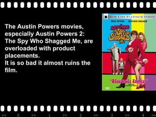 The Austin Powers movies, especially Austin Powers 2: The Spy Who Shagged Me, are overloaded with product placements. It is so bad it almost ruins the film. 