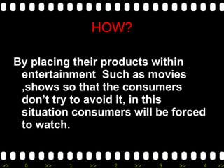 By placing their products within entertainment   Such as movies ,shows so that the consumers don’t try to avoid it, in this situation consumers will be forced to watch. HOW? 