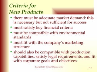 Criteria for  New Products there must be adequate market demand: this is necessary but not sufficient for success must satisfy key financial criteria must be compatible with environmental standards must fit with the company’s marketing structure should also be compatible with production capabilities, satisfy legal requirements, and fit with corporate goals and objectives 