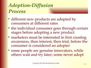 Adoption-Diffusion  P rocess different new products are adopted by consumers at different rates the individual consumer goes through certain stages before adopting a new product marketers must be interested in first creating awareness, then interest, then trial, before the consumer is considered an adopter some people are genuine innovators, while others wait and try later; some never adopt 