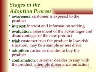 Stages in the  Adoption Process awareness:  customer is exposed to the product interest:  interest and information seeking evaluation:  assessment of the advantages and disadvantages of the new product trial:  customer tries the product in low-risk situation; may be a sample or test drive adoption:  customer decides to buy the product confirmation:  customer decides to stay with the product; attempts dissonance reduction 