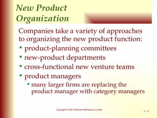 New   Product  Organization Companies take a variety of approaches to organizing the new product function: product-planning committees new-product departments cross-functional new venture teams product managers many larger firms are replacing the product manager with category managers 