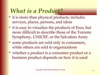 What is a Product? it is more than physical products; includes services, places, persons, and ideas it is easy to visualize the products of Esso, but more difficult to describe those of the Toronto Symphony, UNICEF, or the Salvation Army some products are sold only to consumers, while others are sold to organizations whether a product is a consumer product or a business product depends on how it is used 