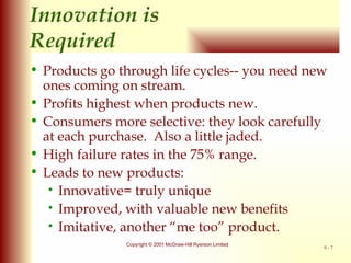 Innovation is  Required Products go through life cycles-- you need new ones coming on stream. Profits highest when products new. Consumers more selective: they look carefully at each purchase.  Also a little jaded. High failure rates in the 75% range. Leads to new products: Innovative= truly unique Improved, with valuable new benefits Imitative, another “me too” product. 