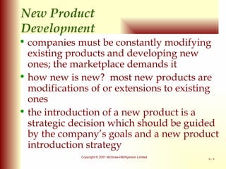 New Product  Development companies must be constantly modifying existing products and developing new ones; the marketplace demands it how new is new?  most new products are modifications of or extensions to existing ones the introduction of a new product is a strategic decision which should be guided by the company’s goals and a new product introduction strategy 