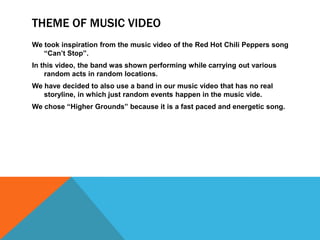THEME OF MUSIC VIDEO
We took inspiration from the music video of the Red Hot Chili Peppers song
   “Can’t Stop”.
In this video, the band was shown performing while carrying out various
    random acts in random locations.
We have decided to also use a band in our music video that has no real
   storyline, in which just random events happen in the music vide.
We chose “Higher Grounds” because it is a fast paced and energetic song.
 