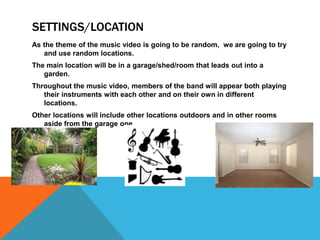SETTINGS/LOCATION
As the theme of the music video is going to be random, we are going to try
   and use random locations.
The main location will be in a garage/shed/room that leads out into a
   garden.
Throughout the music video, members of the band will appear both playing
   their instruments with each other and on their own in different
   locations.
Other locations will include other locations outdoors and in other rooms
   aside from the garage one.
 