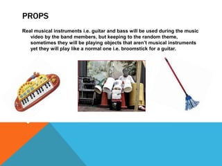PROPS
Real musical instruments i.e. guitar and bass will be used during the music
   video by the band members, but keeping to the random theme,
   sometimes they will be playing objects that aren’t musical instruments
   yet they will play like a normal one i.e. broomstick for a guitar.
 