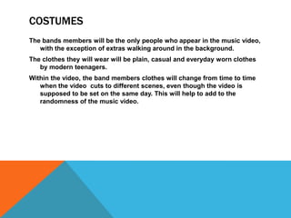 COSTUMES
The bands members will be the only people who appear in the music video,
   with the exception of extras walking around in the background.
The clothes they will wear will be plain, casual and everyday worn clothes
   by modern teenagers.
Within the video, the band members clothes will change from time to time
   when the video cuts to different scenes, even though the video is
   supposed to be set on the same day. This will help to add to the
   randomness of the music video.
 