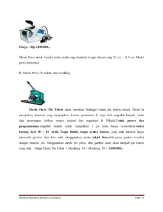 Harga : Rp 1.100.000,- 
Mesin Press untuk transfer pada media mug standard dengan ukuran mug 20 cm – 8,5 cm. Model 
press horisontal. 
B. Mesin Press Pin tallent dan moulding 
Mesin Press Pin Talent untuk membuat berbagai variasi pin button instant. Mesin ini 
merupakan investasi yang menjanjikan, karena pemasaran & daya beli sangatlah banyak, mulai 
dari perorangan bahkan sampai instansi dan organisasi & Pilkada.Untuk proses dan 
pengerjaannya sangatlah mudah. untuk menjadikan 1 pin anda hanya memerlukan waktu 
kurang dari 10 – 15 detik. Tanpa listrik, tanpa kertas khusus, yang anda lakukan hanya 
mencetak gambar atau foto anda menggunakan printer inkjet biasa,lalu press gambar tersebut 
dengan material pin menggunakan mesin pin press, dan gambar anda akan menjadi pin button 
yang unik. Harga Mesin Pin Talent + Moulding 44 + Moulding 58 = 2.600.000,- 
Product Planning_Viknyes Collection Page 10 
 