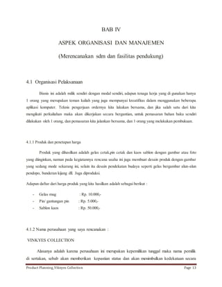 BAB IV 
ASPEK ORGANISASI DAN MANAJEMEN 
(Merencanakan sdm dan fasilitas pendukung) 
4.1 Organisasi Pelaksanaan 
Bisnis ini adalah milik sendiri dengan modal sendiri, adapun tenaga kerja yang di gunakan hanya 
1 orang yang merupakan teman kuliah yang juga mempunyai kreatifitas dalam menggunakan beberapa 
aplikasi komputer. Teknis pengerjaan ordernya kita lakukan bersama, dan jika salah satu dari kita 
mengikuti perkuliahan maka akan dikerjakan secara bergantian, untuk pemasaran bahan baku sendiri 
dilakukan oleh 1 orang, dan pemasaran kita jalankan bersama, dan 1 orang yang melakukan pembukuan. 
4.1.1 Produk dan penetapan harga 
Produk yang dihasilkan adalah gelas cetak,pin cetak dan kaos sablon dengan gambar atau foto 
yang diinginkan, namun pada kegiatannya rencana usaha ini juga membuat desain produk dengan gambar 
yang sedang mode sekarang ini, selain itu desain pendekatan budaya seperti gelas bergambar alun-alun 
pendopo, bunderan kijang dll. Juga diproduksi. 
Adapun daftar dari harga produk yang kita hasilkan adalah sebagai berikut : 
- Gelas mug : Rp. 10.000,- 
- Pin/ gantungan pin : Rp. 5.000,- 
- Sablon kaos : Rp. 50.000,- 
4.1.2 Nama perusahaan yang saya rencanakan : 
VINKYES COLLECTION 
Alasanya adalah karena perusahaan ini merupakan kepemilikan tunggal maka nama pemilik 
di sertakan, sebab akan memberikan kepastian status dan akan menimbulkan kedekataan secara 
Product Planning_Viknyes Collection Page 13 
 