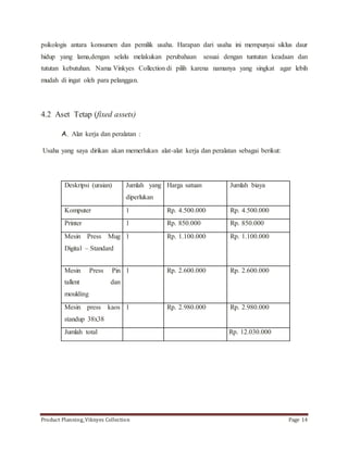 psikologis antara konsumen dan pemilik usaha. Harapan dari usaha ini mempunyai siklus daur 
hidup yang lama,dengan selalu melakukan perubahaan sesuai dengan tuntutan keadaan dan 
tututan kebutuhan. Nama Vinkyes Collection di pilih karena namanya yang singkat agar lebih 
mudah di ingat oleh para pelanggan. 
4.2 Aset Tetap (fixed assets) 
A. Alat kerja dan peralatan : 
Usaha yang saya dirikan akan memerlukan alat-alat kerja dan peralatan sebagai berikut: 
Deskripsi (uraian) Jumlah yang 
diperlukan 
Harga satuan Jumlah biaya 
Komputer 1 Rp. 4.500.000 Rp. 4.500.000 
Printer 1 Rp. 850.000 Rp. 850.000 
Mesin Press Mug 
Digital – Standard 
1 Rp. 1.100.000 Rp. 1.100.000 
Mesin Press Pin 
tallent dan 
moulding 
1 Rp. 2.600.000 Rp. 2.600.000 
Mesin press kaos 
standup 38x38 
1 Rp. 2.980.000 Rp. 2.980.000 
Jumlah total Rp. 12.030.000 
Product Planning_Viknyes Collection Page 14 
 