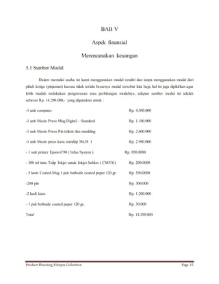 BAB V 
Aspek finansial 
Merencanakan keuangan 
5.1 Sumber Modal 
Dalam memulai usaha ini kami menggunakan modal sendiri dan tanpa menggunakan modal dari 
pihak ketiga (pinjaman) karena tidak terlalu besarnya modal tersebut kita bagi, hal ini juga dipikirkan agar 
lebih mudah melakukan pengawasan atau perhitungan modalnya, adapun sumber modal ini adalah 
sebesar Rp. 14.290.000,- yang digunakan untuk : 
-1 unit computer Rp. 4.500.000 
-1 unit Mesin Press Mug Digital – Standard Rp. 1.100.000 
-1 unit Mesin Press Pin tallent dan moulding Rp. 2.600.000 
-1 unit Mesin press kaos standup 38x38 1 Rp. 2.980.000 
- 1 unit printer Epson C90 ( Infus System ) Rp. 850.0000 
- 300 ml tinta Tulip Inkjet untuk Inkjet Sablon ( CMYK) Rp. 200.0000 
- 5 lusin Coated Mug 1 pak bothside coated paper 120 gr. Rp. 530.0000 
-200 pin Rp. 300.000 
-2 kodi kaos Rp. 1.200.000 
- 1 pak bothside coated paper 120 gr. Rp. 30.000 
Total Rp. 14.290.000 
Product Planning_Viknyes Collection Page 15 
 