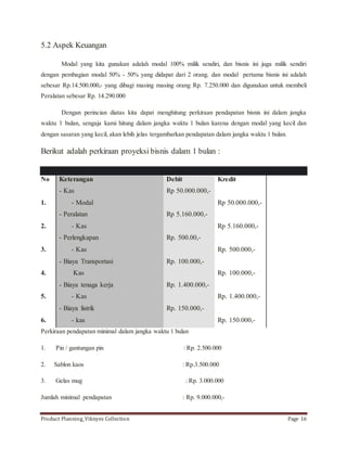 5.2 Aspek Keuangan 
Modal yang kita gunakan adalah modal 100% milik sendiri, dan bisnis ini juga milik sendiri 
dengan pembagian modal 50% - 50% yang didapat dari 2 orang. dan modal pertama bisnis ini adalah 
sebesar Rp.14.500.000,- yang dibagi masing masing orang Rp. 7.250.000 dan digunakan untuk membeli 
Peralatan sebesar Rp. 14.290.000 
Dengan perincian diatas kita dapat menghitung perkiraan pendapatan bisnis ini dalam jangka 
waktu 1 bulan, sengaja kami hitung dalam jangka waktu 1 bulan karena dengan modal yang kecil dan 
dengan sasaran yang kecil, akan lebih jelas tergambarkan pendapatan dalam jangka waktu 1 bulan. 
Berikut adalah perkiraan proyeksi bisnis dalam 1 bulan : 
Jurnal umum 
No Keterangan Debit Kredit 
1. 
2. 
3. 
4. 
5. 
6. 
- Kas 
- Modal 
- Peralatan 
- Kas 
- Perlengkapan 
- Kas 
- Biaya Transportasi 
Kas 
- Biaya tenaga kerja 
- Kas 
- Biaya listrik 
- kas 
Rp 50.000.000,- 
Rp 5.160.000,- 
Rp. 500.00,- 
Rp. 100.000,- 
Rp. 1.400.000,- 
Rp. 150.000,- 
Rp 50.000.000,- 
Rp 5.160.000,- 
Rp. 500.000,- 
Rp. 100.000,- 
Rp. 1.400.000,- 
Rp. 150.000,- 
Perkiraan pendapatan minimal dalam jangka waktu 1 bulan 
1. Pin / gantungan pin : Rp. 2.500.000 
2. Sablon kaos : Rp.3.500.000 
3. Gelas mug : Rp. 3.000.000 
Jumlah minimal pendapatan : Rp. 9.000.000,- 
Product Planning_Viknyes Collection Page 16 
 